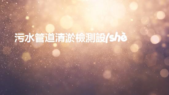 污水管道清淤檢測設(shè)備廠家：探秘清潔下水道的神奇利器！